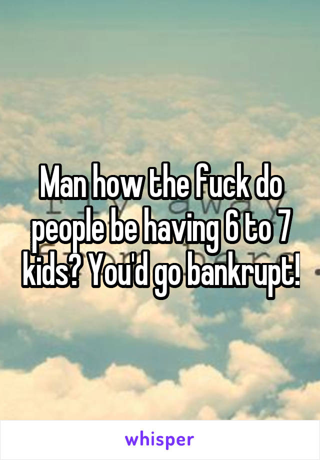 Man how the fuck do people be having 6 to 7 kids? You'd go bankrupt!