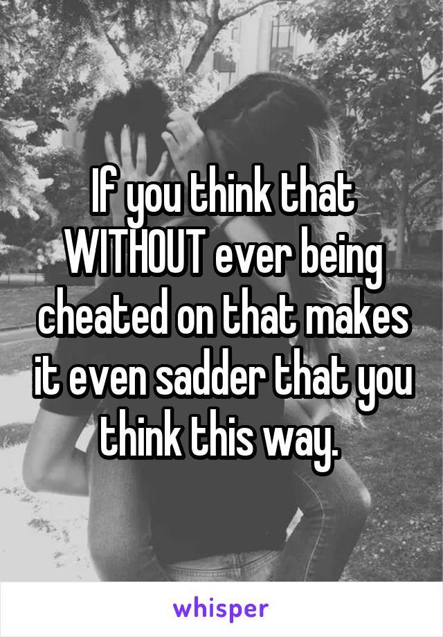 If you think that WITHOUT ever being cheated on that makes it even sadder that you think this way. 