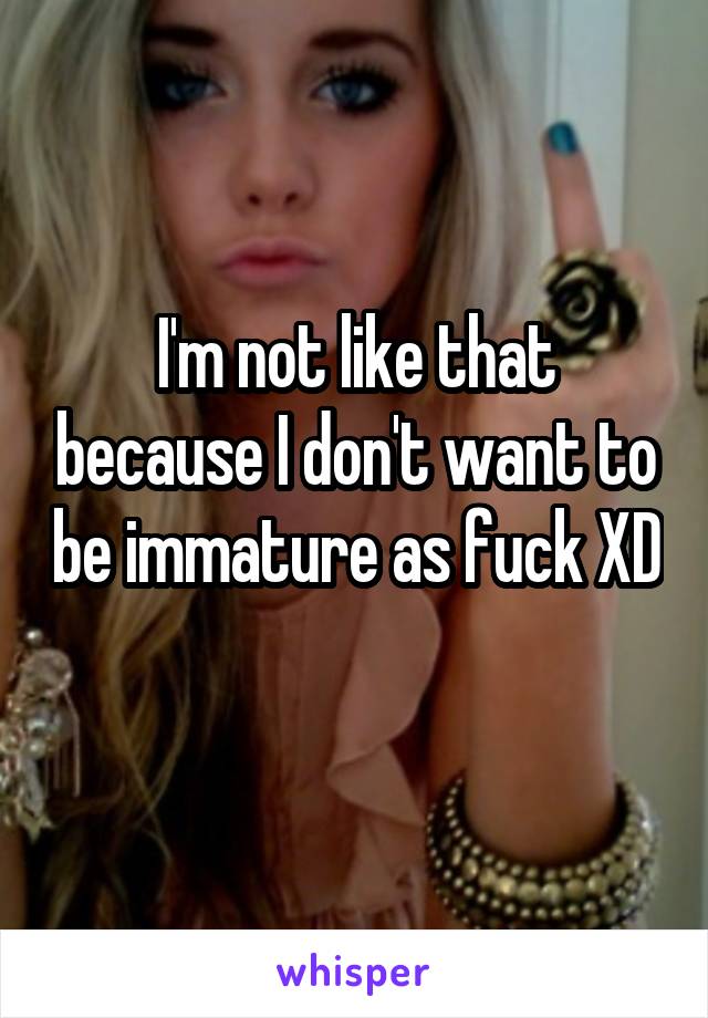 I'm not like that because I don't want to be immature as fuck XD 