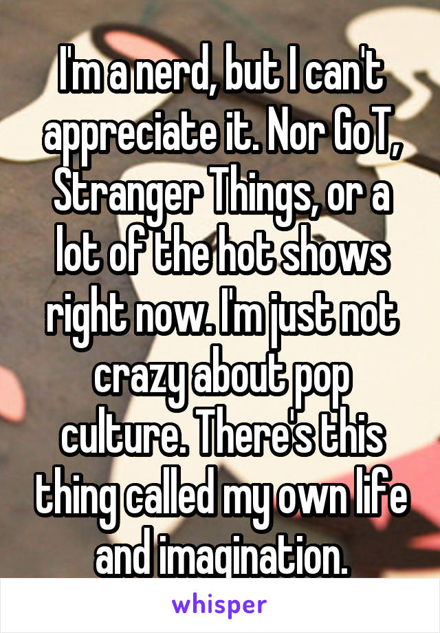 I'm a nerd, but I can't appreciate it. Nor GoT, Stranger Things, or a lot of the hot shows right now. I'm just not crazy about pop culture. There's this thing called my own life and imagination.