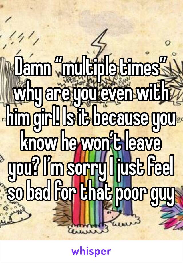 Damn “multiple times” why are you even with him girl! Is it because you know he won’t leave you? I’m sorry I just feel so bad for that poor guy 