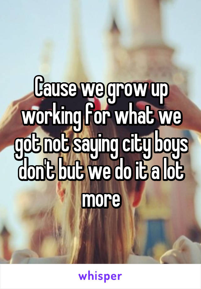 Cause we grow up working for what we got not saying city boys don't but we do it a lot more