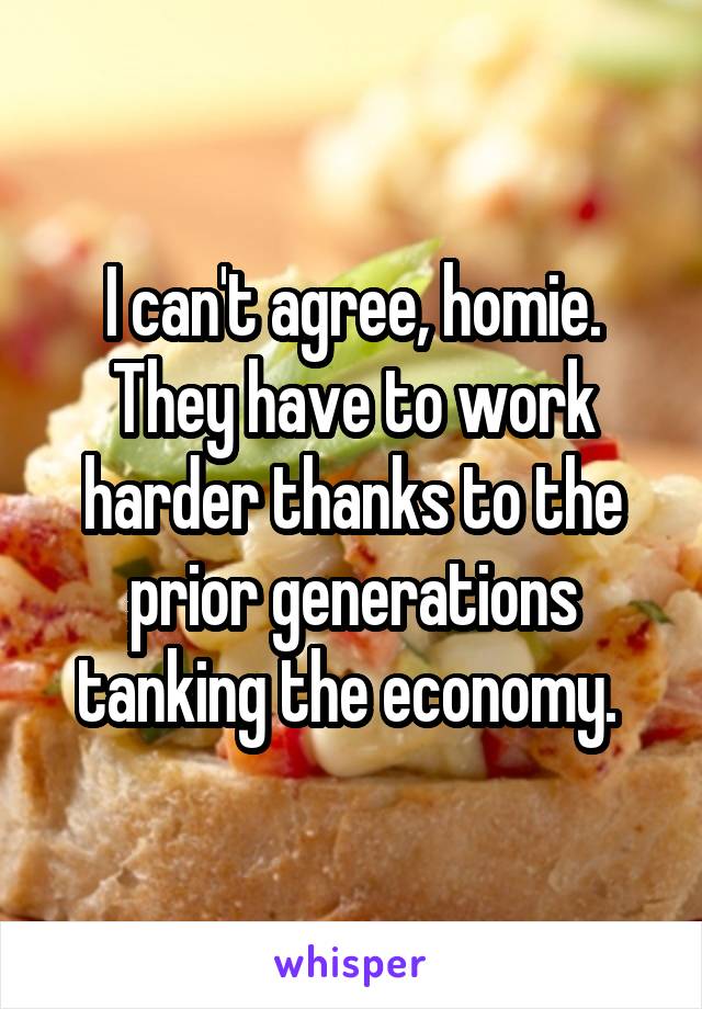 I can't agree, homie. They have to work harder thanks to the prior generations tanking the economy. 