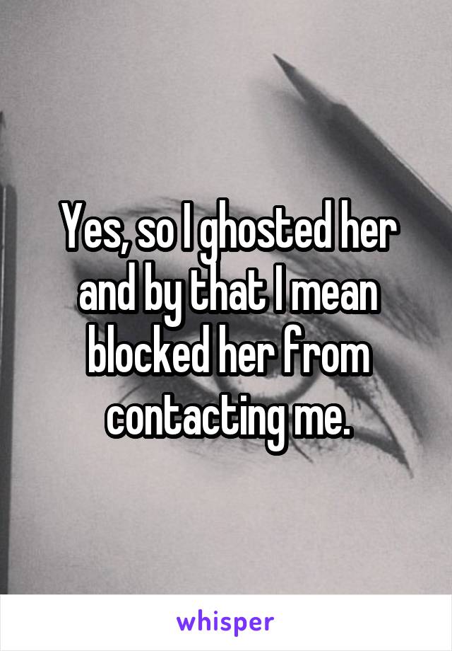 Yes, so I ghosted her and by that I mean blocked her from contacting me.