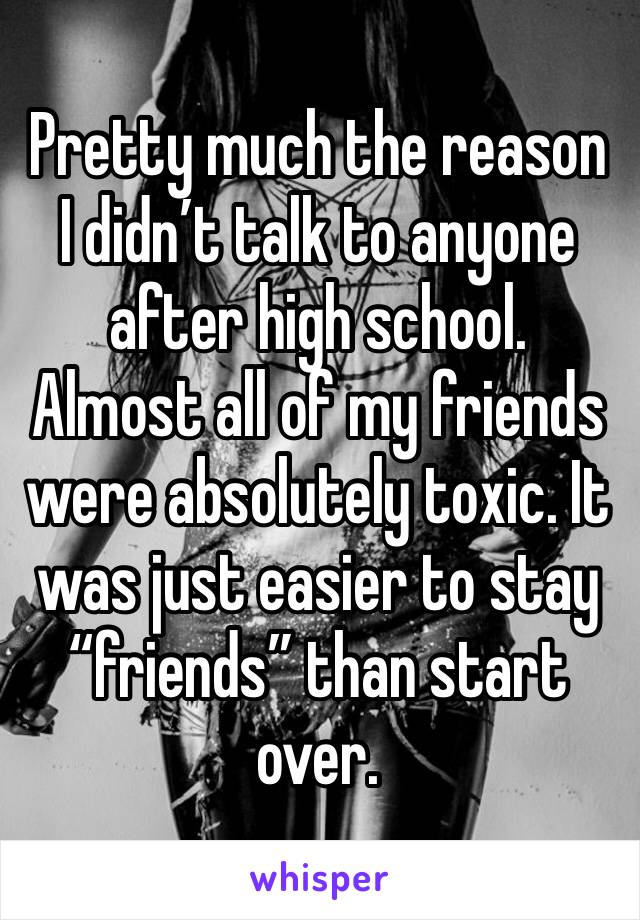 Pretty much the reason I didn’t talk to anyone after high school. Almost all of my friends were absolutely toxic. It was just easier to stay “friends” than start over. 
