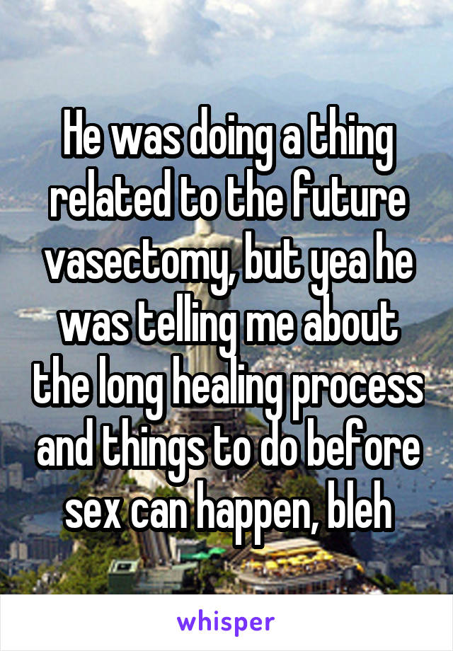 He was doing a thing related to the future vasectomy, but yea he was telling me about the long healing process and things to do before sex can happen, bleh