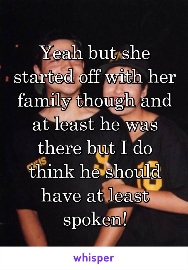 Yeah but she started off with her family though and at least he was there but I do think he should have at least spoken!