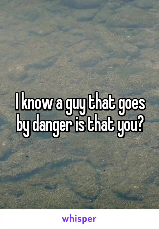 I know a guy that goes by danger is that you?