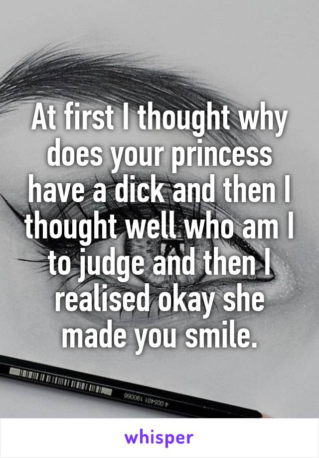 At first I thought why does your princess have a dick and then I thought well who am I to judge and then I realised okay she made you smile.