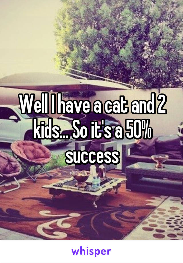 Well I have a cat and 2 kids... So it's a 50% success