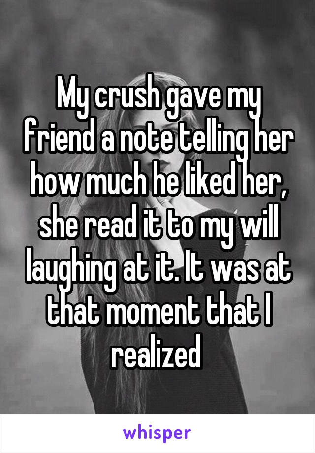 My crush gave my friend a note telling her how much he liked her, she read it to my will laughing at it. It was at that moment that I realized 