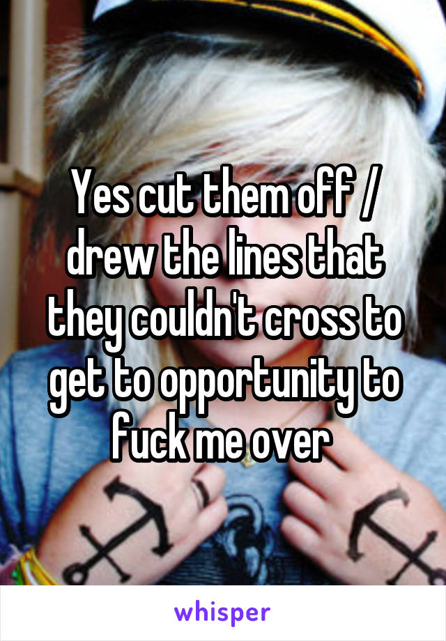 Yes cut them off / drew the lines that they couldn't cross to get to opportunity to fuck me over 