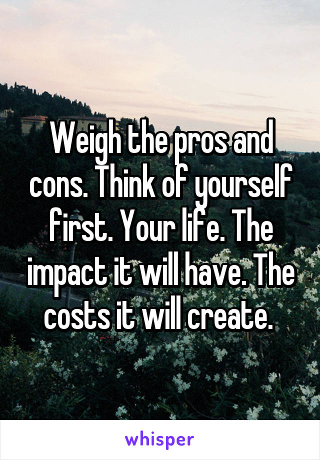 Weigh the pros and cons. Think of yourself first. Your life. The impact it will have. The costs it will create. 
