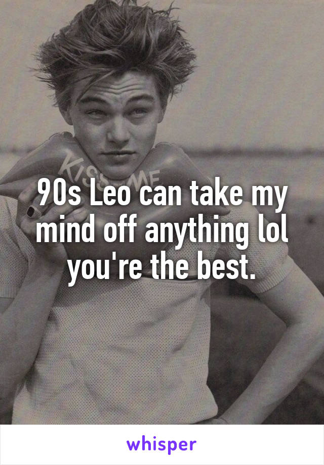 90s Leo can take my mind off anything lol you're the best.