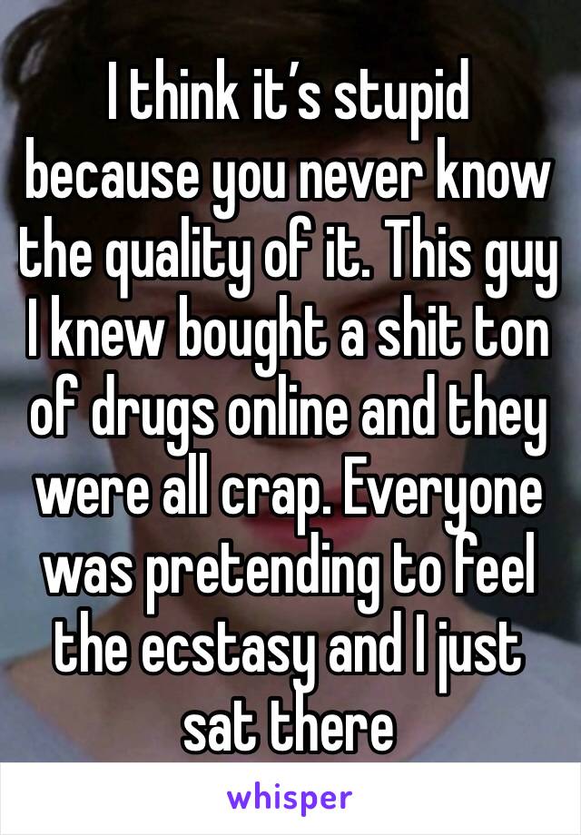 I think it’s stupid because you never know the quality of it. This guy I knew bought a shit ton of drugs online and they were all crap. Everyone was pretending to feel the ecstasy and I just sat there