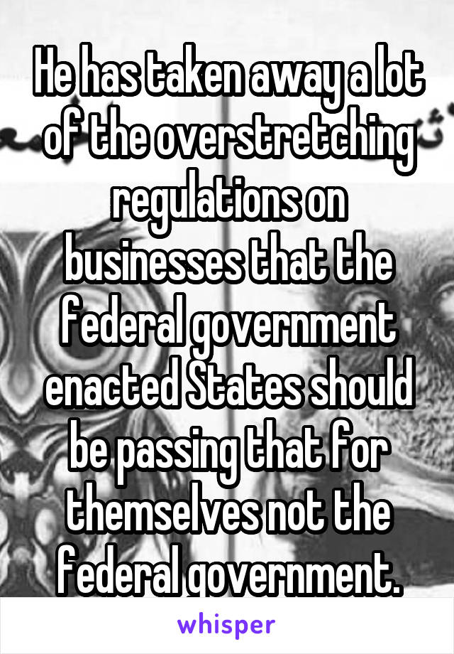 He has taken away a lot of the overstretching regulations on businesses that the federal government enacted States should be passing that for themselves not the federal government.