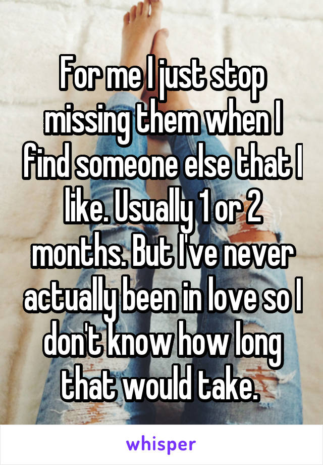 For me I just stop missing them when I find someone else that I like. Usually 1 or 2 months. But I've never actually been in love so I don't know how long that would take. 