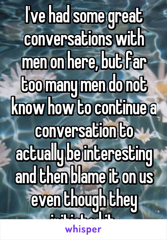 I've had some great conversations with men on here, but far too many men do not know how to continue a conversation to actually be interesting and then blame it on us even though they initiated it.