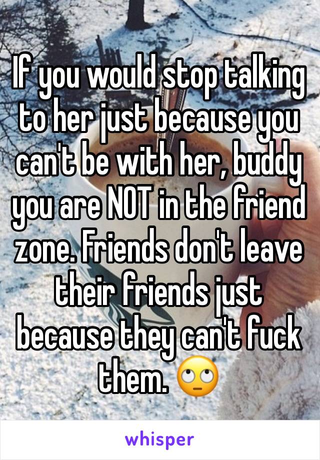 If you would stop talking to her just because you can't be with her, buddy you are NOT in the friend zone. Friends don't leave their friends just because they can't fuck them. 🙄