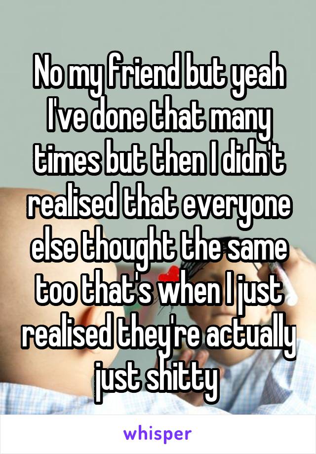 No my friend but yeah I've done that many times but then I didn't realised that everyone else thought the same too that's when I just realised they're actually just shitty 