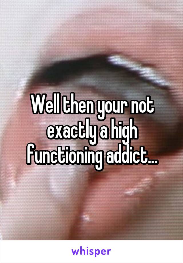Well then your not exactly a high functioning addict...