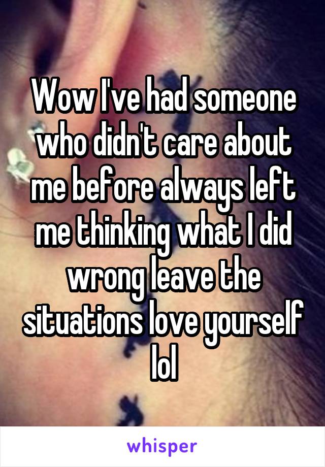 Wow I've had someone who didn't care about me before always left me thinking what I did wrong leave the situations love yourself lol