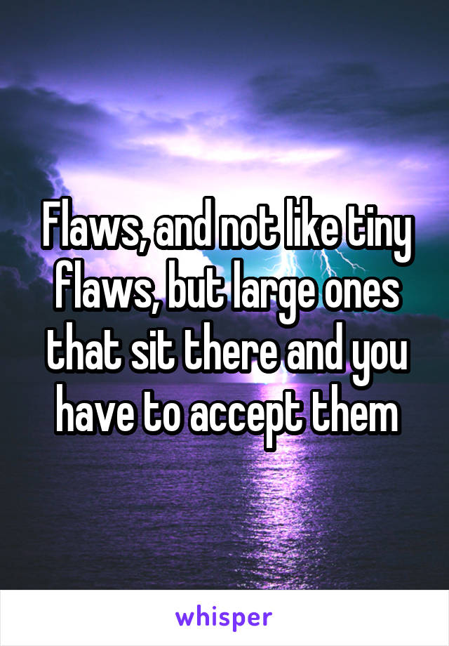Flaws, and not like tiny flaws, but large ones that sit there and you have to accept them