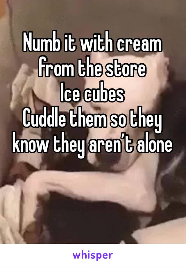 Numb it with cream from the store 
Ice cubes 
Cuddle them so they know they aren’t alone 


