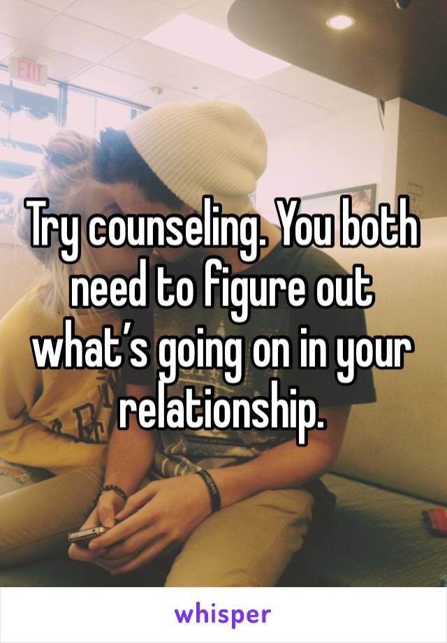 Try counseling. You both need to figure out what’s going on in your relationship. 