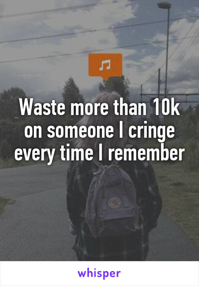 Waste more than 10k on someone I cringe every time I remember 