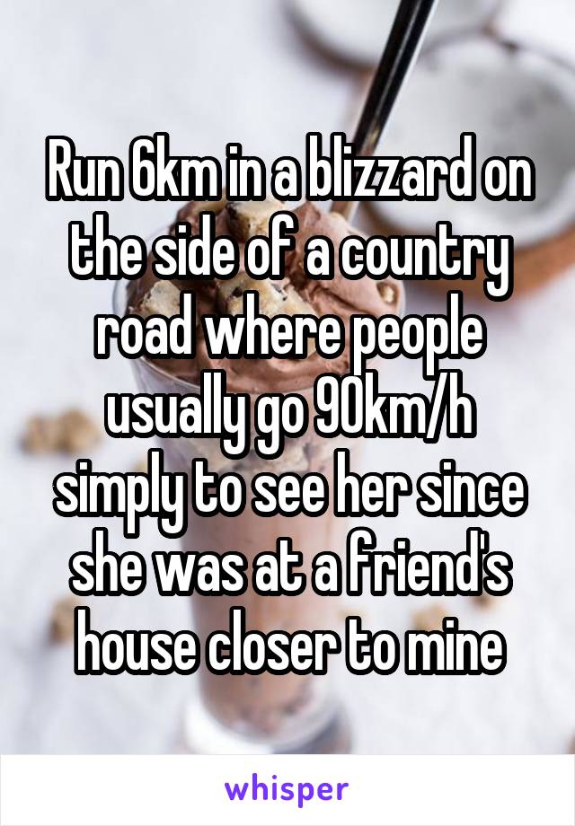 Run 6km in a blizzard on the side of a country road where people usually go 90km/h simply to see her since she was at a friend's house closer to mine