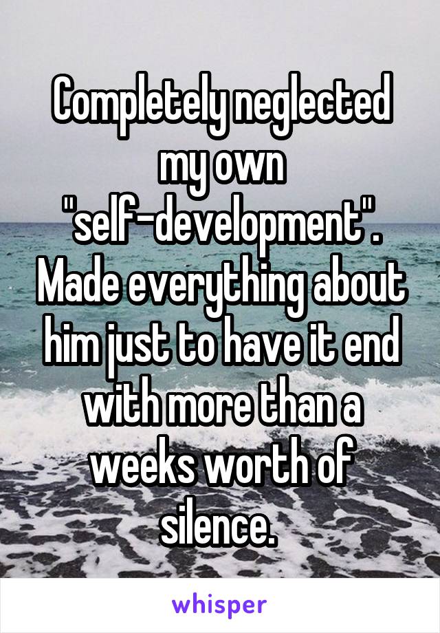 Completely neglected my own "self-development". Made everything about him just to have it end with more than a weeks worth of silence. 