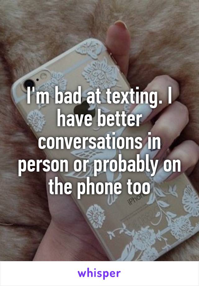 I'm bad at texting. I have better conversations in person or probably on the phone too