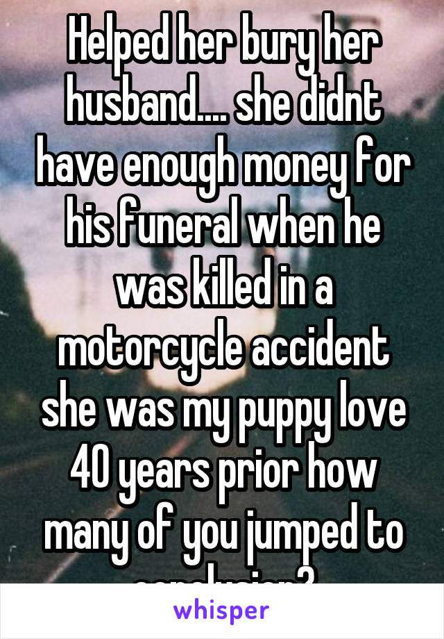 Helped her bury her husband.... she didnt have enough money for his funeral when he was killed in a motorcycle accident she was my puppy love 40 years prior how many of you jumped to conclusion?