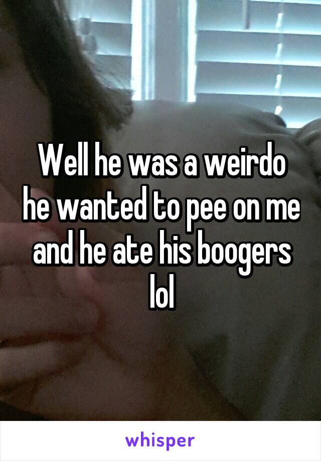 Well he was a weirdo he wanted to pee on me and he ate his boogers lol