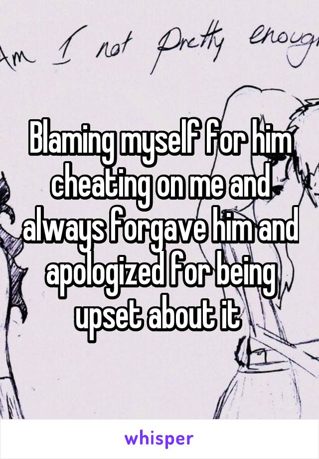 Blaming myself for him cheating on me and always forgave him and apologized for being upset about it 