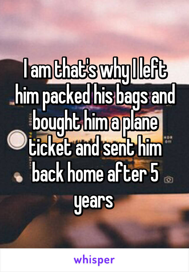 I am that's why I left him packed his bags and bought him a plane ticket and sent him back home after 5 years 