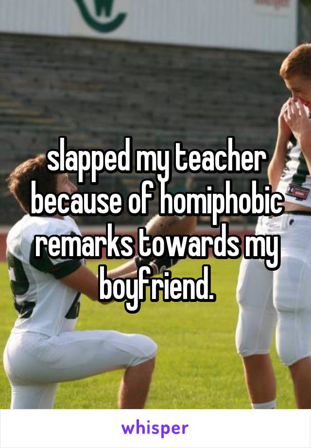 slapped my teacher because of homiphobic remarks towards my boyfriend.