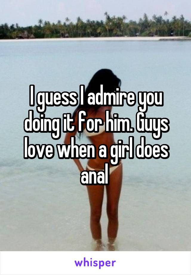 I guess I admire you doing it for him. Guys love when a girl does anal 