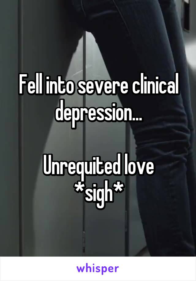 Fell into severe clinical depression...

Unrequited love *sigh*