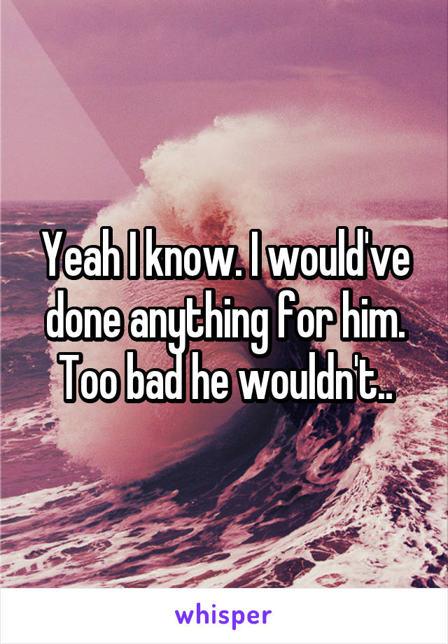 Yeah I know. I would've done anything for him. Too bad he wouldn't..