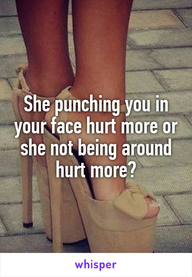 She punching you in your face hurt more or she not being around hurt more?