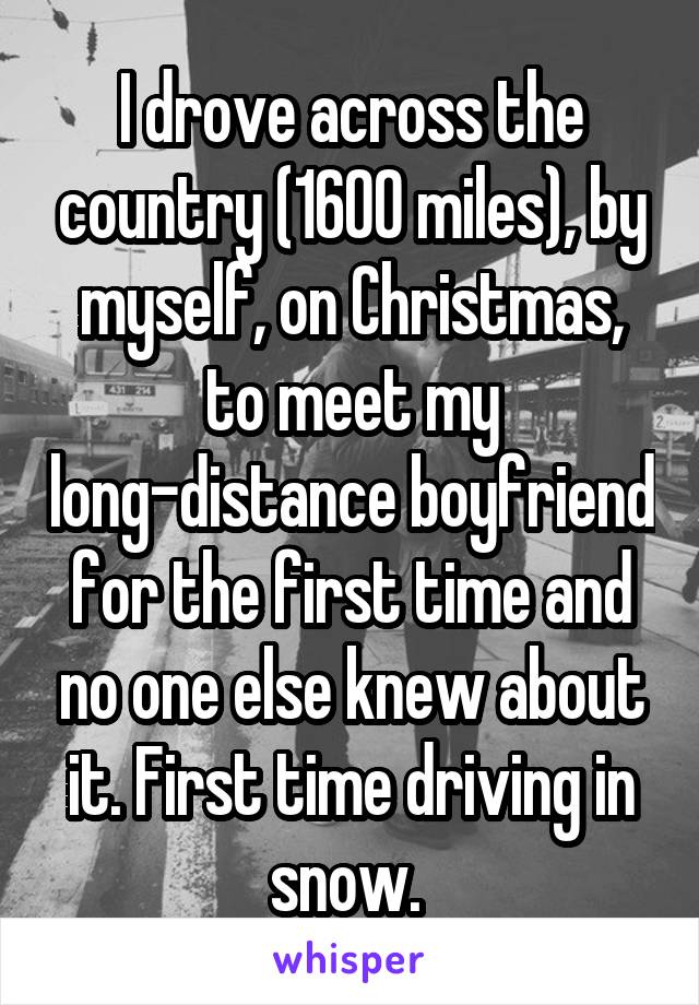 I drove across the country (1600 miles), by myself, on Christmas, to meet my long-distance boyfriend for the first time and no one else knew about it. First time driving in snow. 