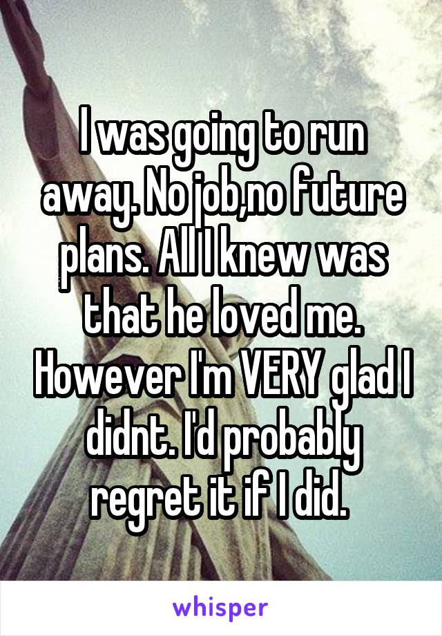 I was going to run away. No job,no future plans. All I knew was that he loved me. However I'm VERY glad I didnt. I'd probably regret it if I did. 