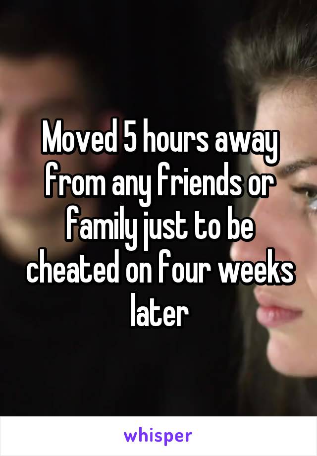 Moved 5 hours away from any friends or family just to be cheated on four weeks later