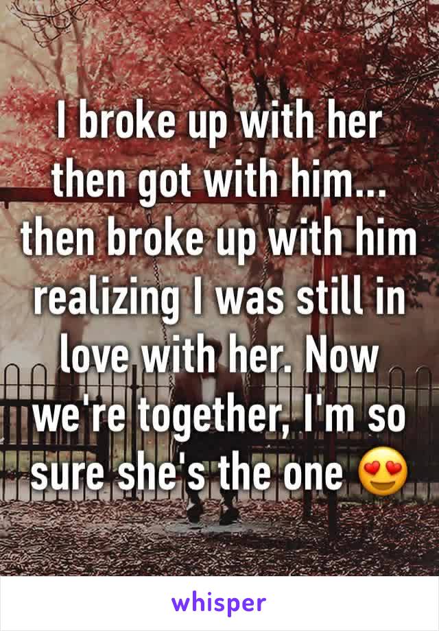 I broke up with her then got with him... then broke up with him realizing I was still in love with her. Now we're together, I'm so sure she's the one 😍