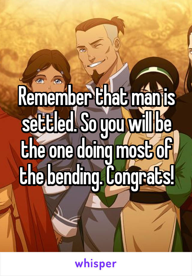 Remember that man is settled. So you will be the one doing most of the bending. Congrats!