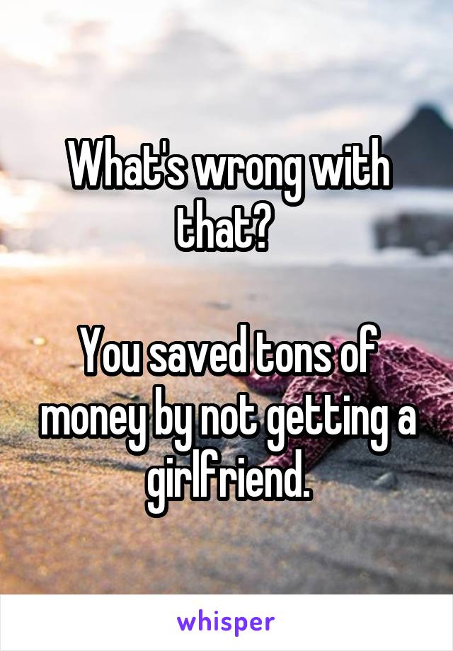 What's wrong with that? 

You saved tons of money by not getting a girlfriend.