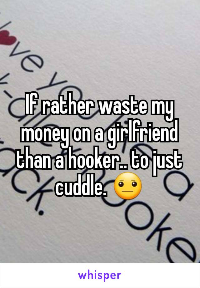 If rather waste my money on a girlfriend than a hooker.. to just cuddle. 😐