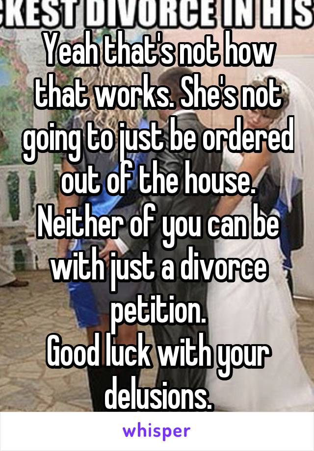 Yeah that's not how that works. She's not going to just be ordered out of the house. Neither of you can be with just a divorce petition.
Good luck with your delusions.